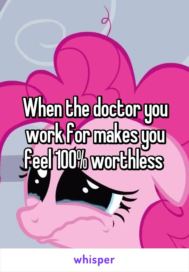 When the doctor you work for makes you feel 100% worthless 