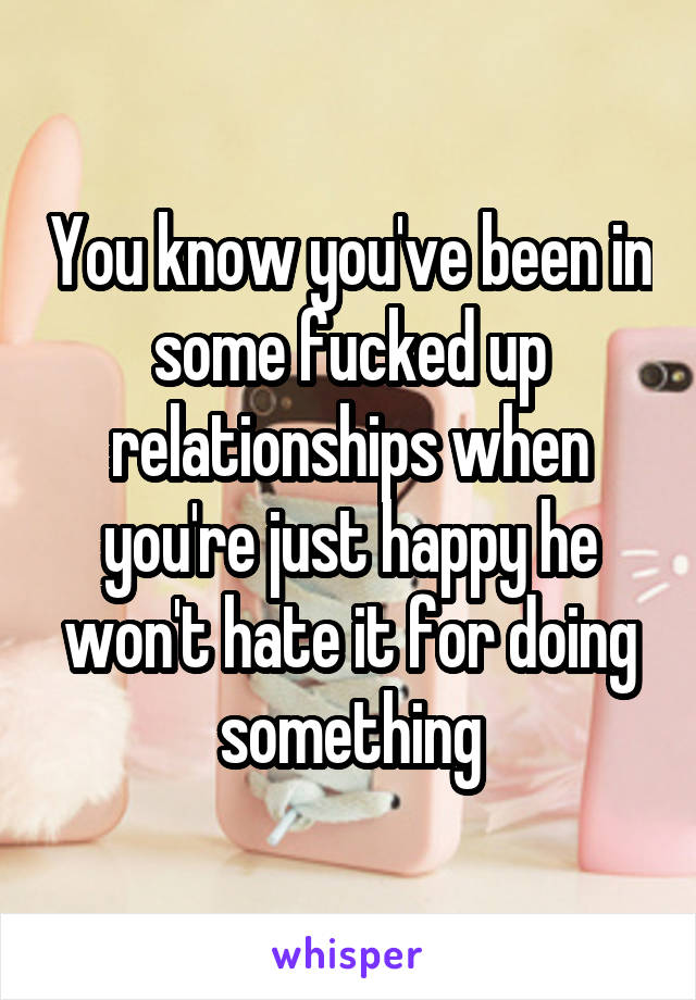 You know you've been in some fucked up relationships when you're just happy he won't hate it for doing something