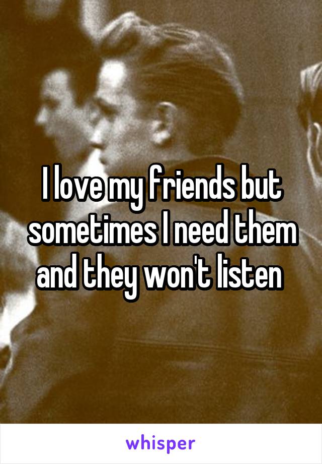 I love my friends but sometimes I need them and they won't listen 