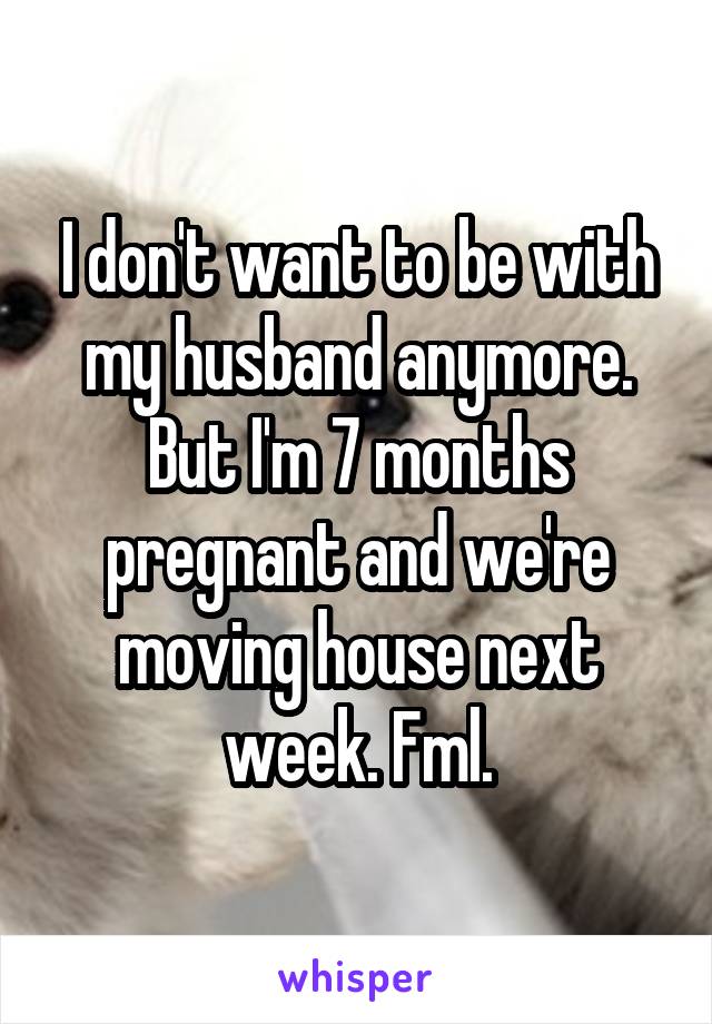 I don't want to be with my husband anymore. But I'm 7 months pregnant and we're moving house next week. Fml.