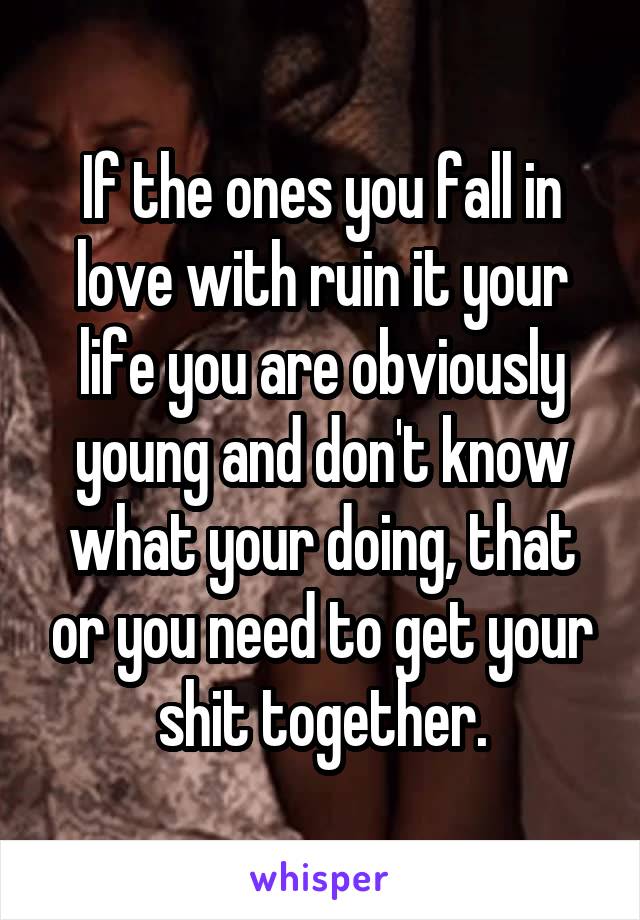 If the ones you fall in love with ruin it your life you are obviously young and don't know what your doing, that or you need to get your shit together.