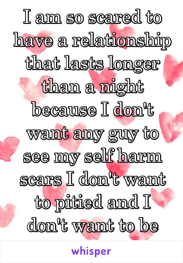 I am so scared to have a relationship that lasts longer than a night because I don't want any guy to see my self harm scars I don't want to pitied and I don't want to be judged