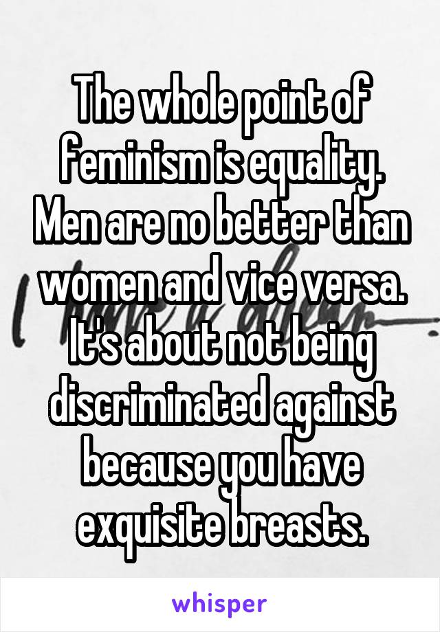 The whole point of feminism is equality. Men are no better than women and vice versa. It's about not being discriminated against because you have exquisite breasts.