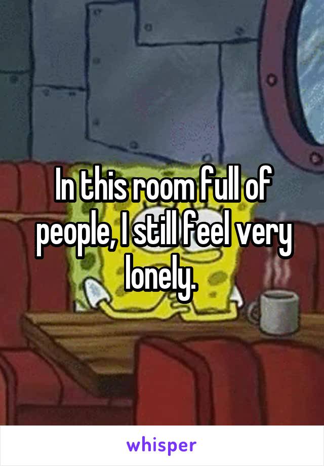 In this room full of people, I still feel very lonely. 