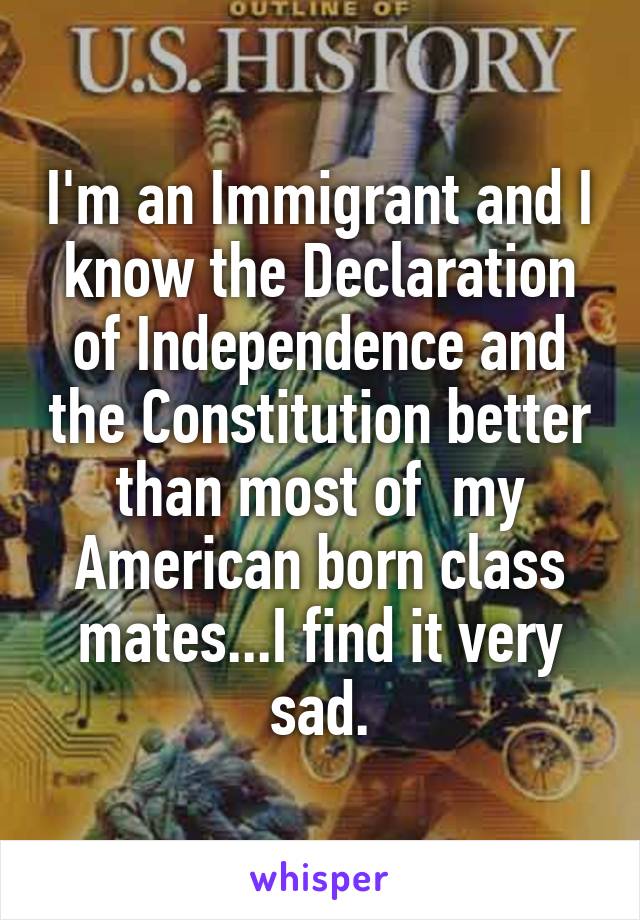 I'm an Immigrant and I know the Declaration of Independence and the Constitution better than most of  my American born class mates...I find it very sad.