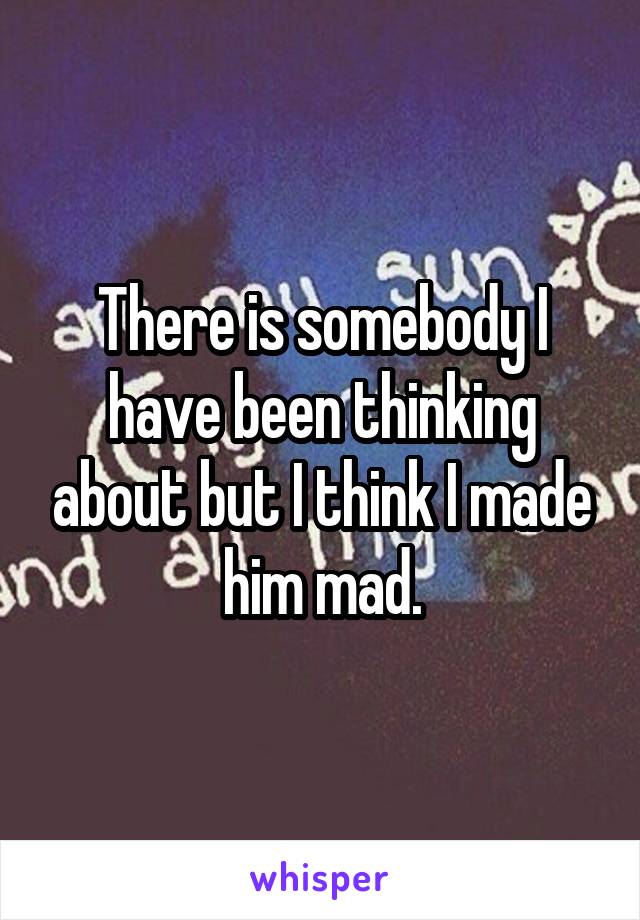 There is somebody I have been thinking about but I think I made him mad.