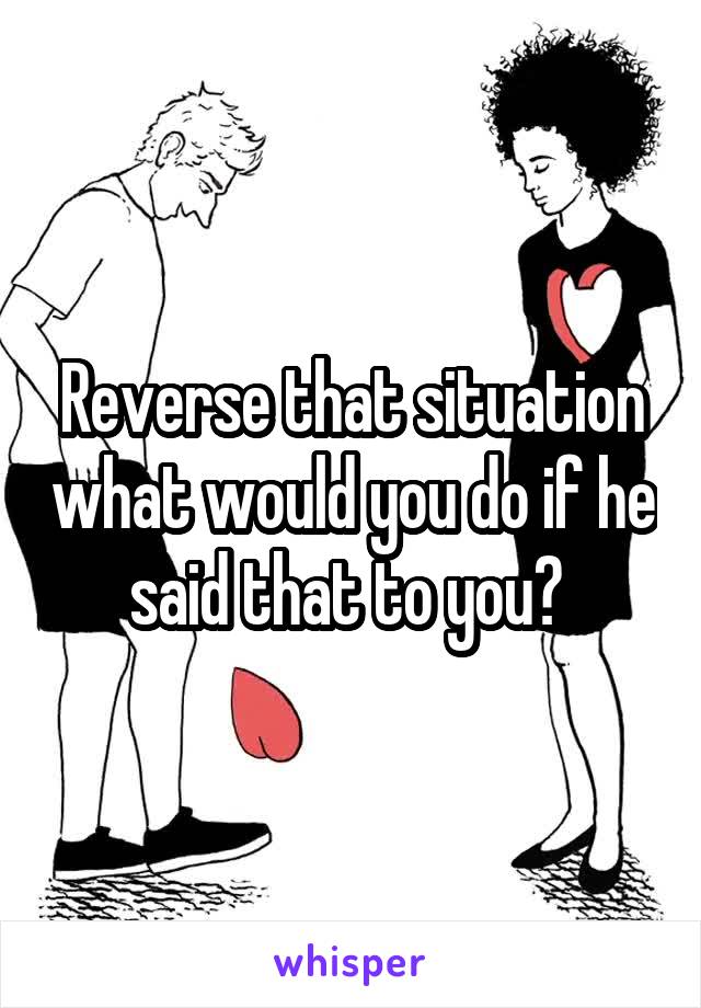 Reverse that situation what would you do if he said that to you? 