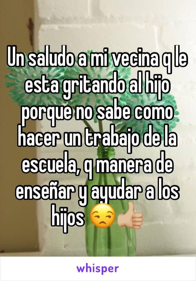 Un saludo a mi vecina q le esta gritando al hijo porque no sabe como hacer un trabajo de la escuela, q manera de enseñar y ayudar a los hijos 😒👍🏼