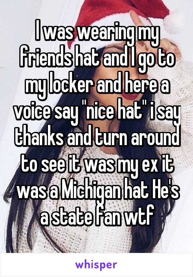 I was wearing my friends hat and I go to my locker and here a voice say "nice hat" i say thanks and turn around to see it was my ex it was a Michigan hat He's a state fan wtf
 