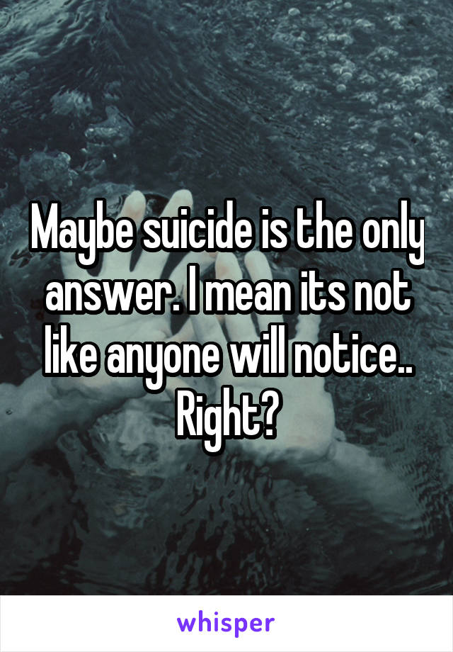 Maybe suicide is the only answer. I mean its not like anyone will notice.. Right?