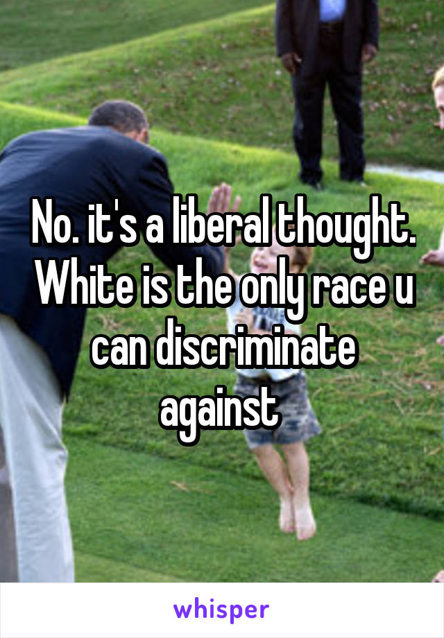 No. it's a liberal thought. White is the only race u can discriminate against 