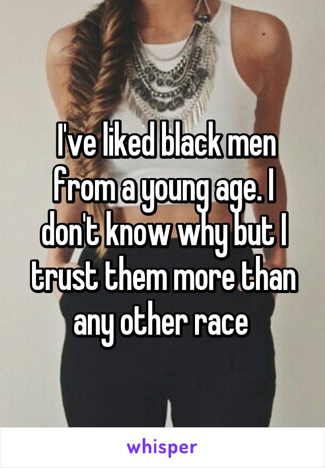  I've liked black men from a young age. I don't know why but I trust them more than any other race 