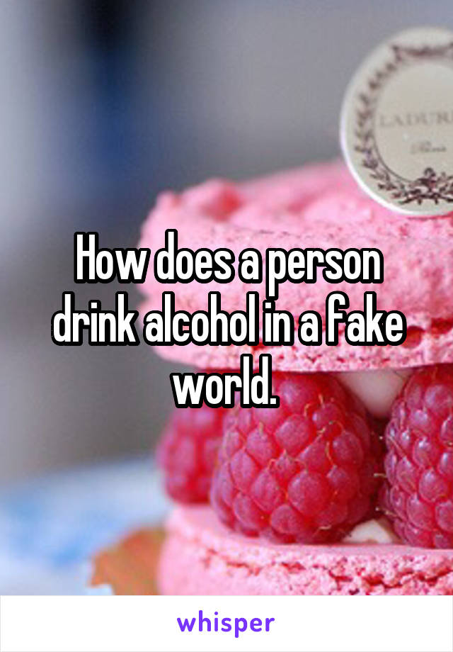 How does a person drink alcohol in a fake world. 