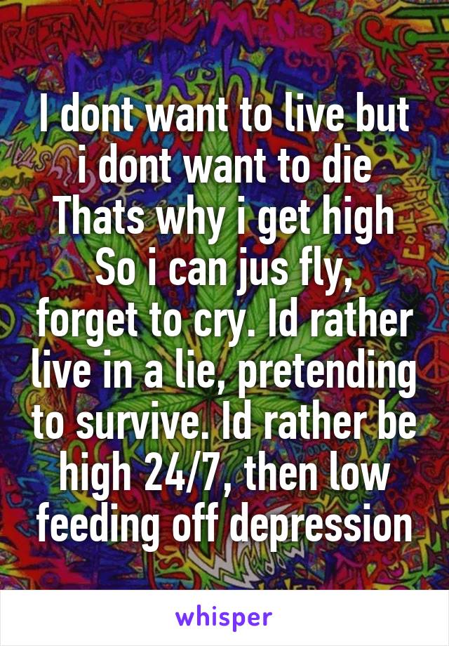 I dont want to live but i dont want to die
Thats why i get high
So i can jus fly, forget to cry. Id rather live in a lie, pretending to survive. Id rather be high 24/7, then low feeding off depression