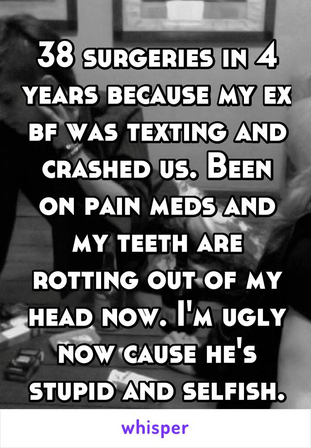 38 surgeries in 4 years because my ex bf was texting and crashed us. Been on pain meds and my teeth are rotting out of my head now. I'm ugly now cause he's stupid and selfish.