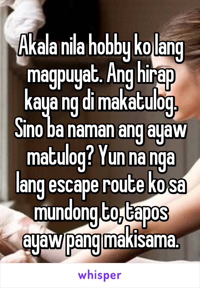 Akala nila hobby ko lang magpuyat. Ang hirap kaya ng di makatulog. Sino ba naman ang ayaw matulog? Yun na nga lang escape route ko sa mundong to, tapos ayaw pang makisama.