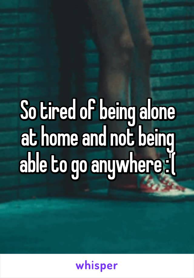 So tired of being alone at home and not being able to go anywhere :'(