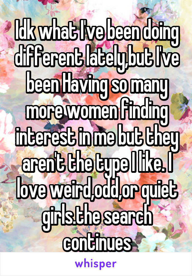 Idk what I've been doing different lately,but I've been Having so many more women finding interest in me but they aren't the type I like. I love weird,odd,or quiet girls.the search continues