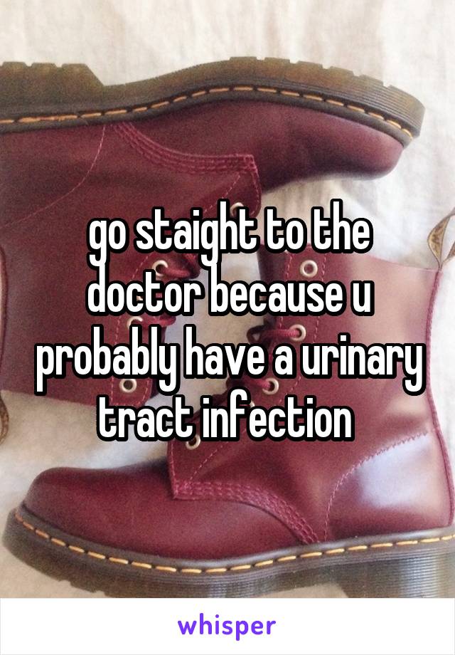 go staight to the doctor because u probably have a urinary tract infection 