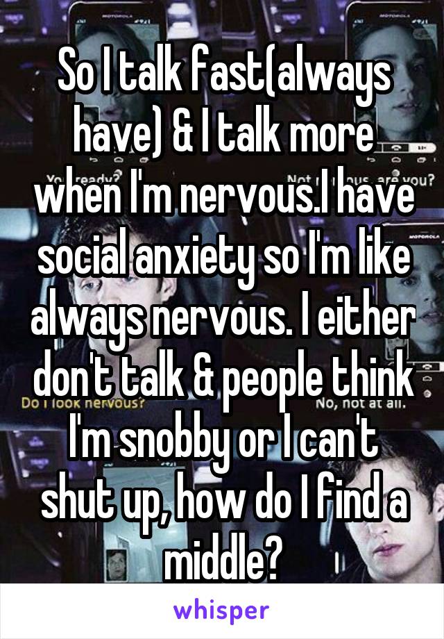 So I talk fast(always have) & I talk more when I'm nervous.I have social anxiety so I'm like always nervous. I either don't talk & people think I'm snobby or I can't shut up, how do I find a middle?