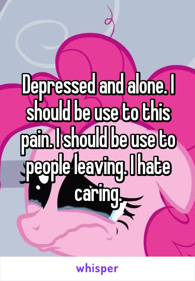 Depressed and alone. I should be use to this pain. I should be use to people leaving. I hate caring.