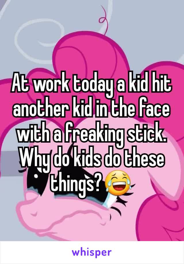 At work today a kid hit another kid in the face with a freaking stick. Why do kids do these things?😂