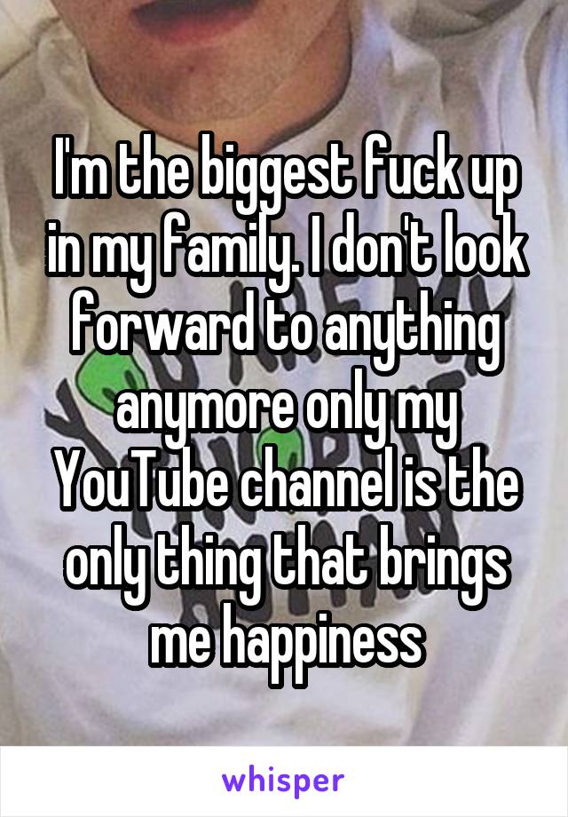 I'm the biggest fuck up in my family. I don't look forward to anything anymore only my YouTube channel is the only thing that brings me happiness