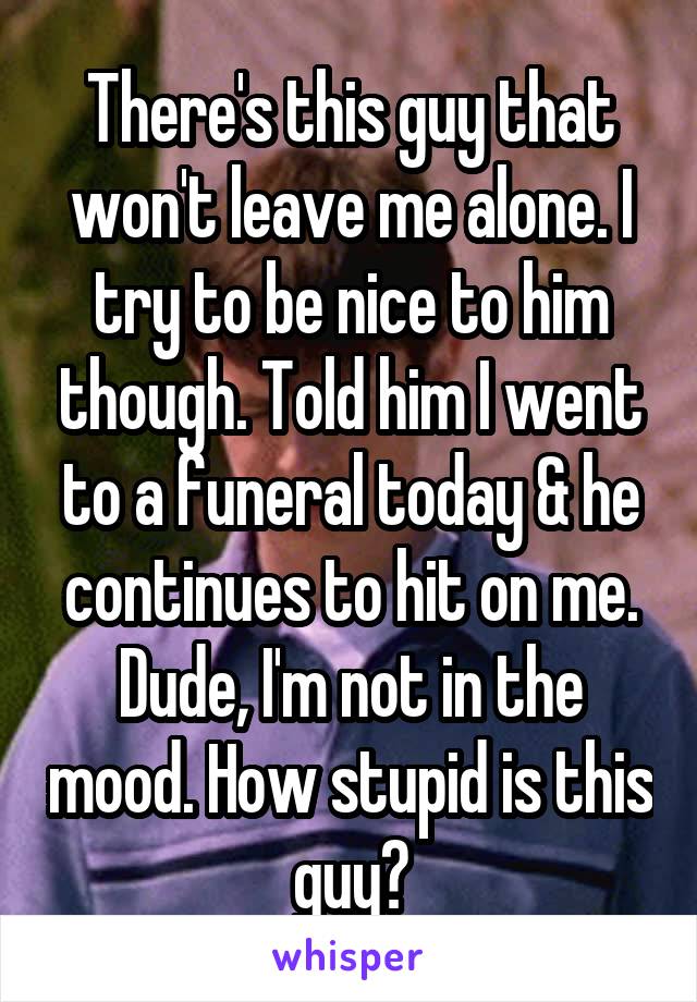 There's this guy that won't leave me alone. I try to be nice to him though. Told him I went to a funeral today & he continues to hit on me. Dude, I'm not in the mood. How stupid is this guy?