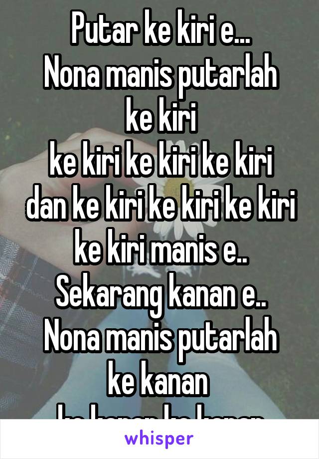 Putar ke kiri e...
Nona manis putarlah ke kiri
ke kiri ke kiri ke kiri dan ke kiri ke kiri ke kiri ke kiri manis e..
Sekarang kanan e..
Nona manis putarlah ke kanan 
ke kanan ke kanan