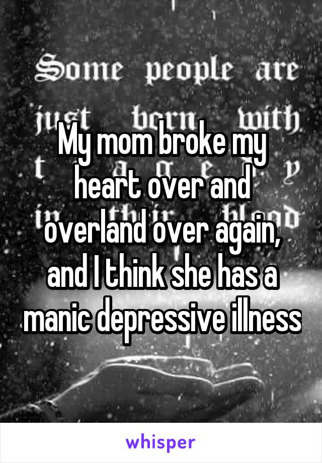 My mom broke my heart over and overland over again, and I think she has a manic depressive illness