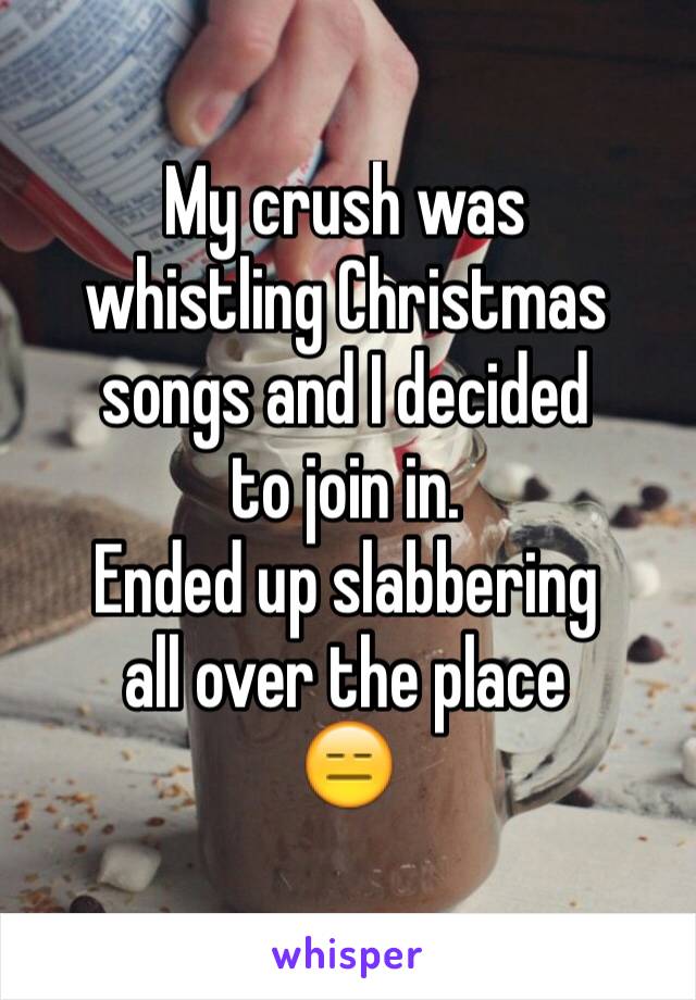 My crush was
whistling Christmas
songs and I decided
to join in.
Ended up slabbering
all over the place
😑