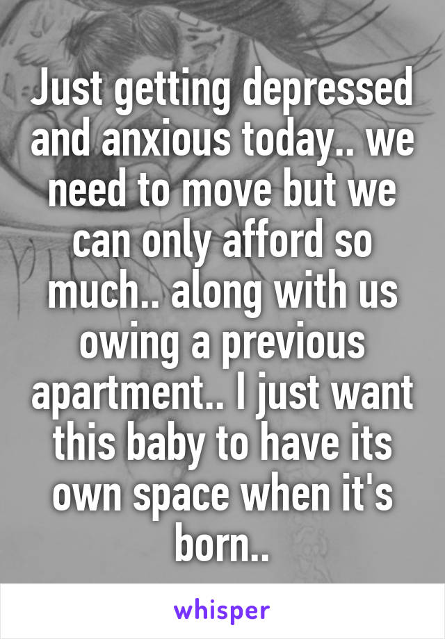 Just getting depressed and anxious today.. we need to move but we can only afford so much.. along with us owing a previous apartment.. I just want this baby to have its own space when it's born..