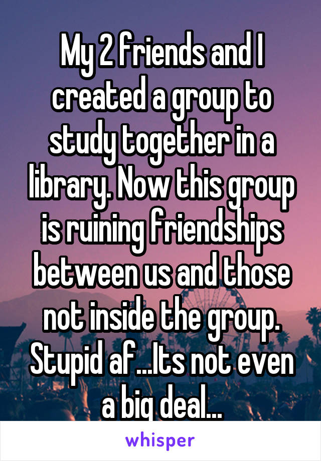 My 2 friends and I created a group to study together in a library. Now this group is ruining friendships between us and those not inside the group. Stupid af...Its not even a big deal...