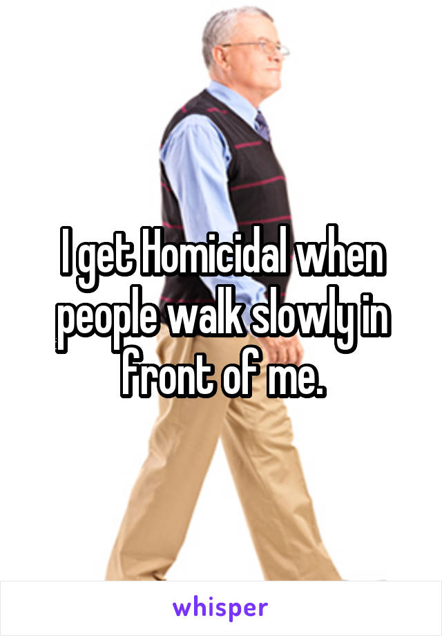 I get Homicidal when people walk slowly in front of me.