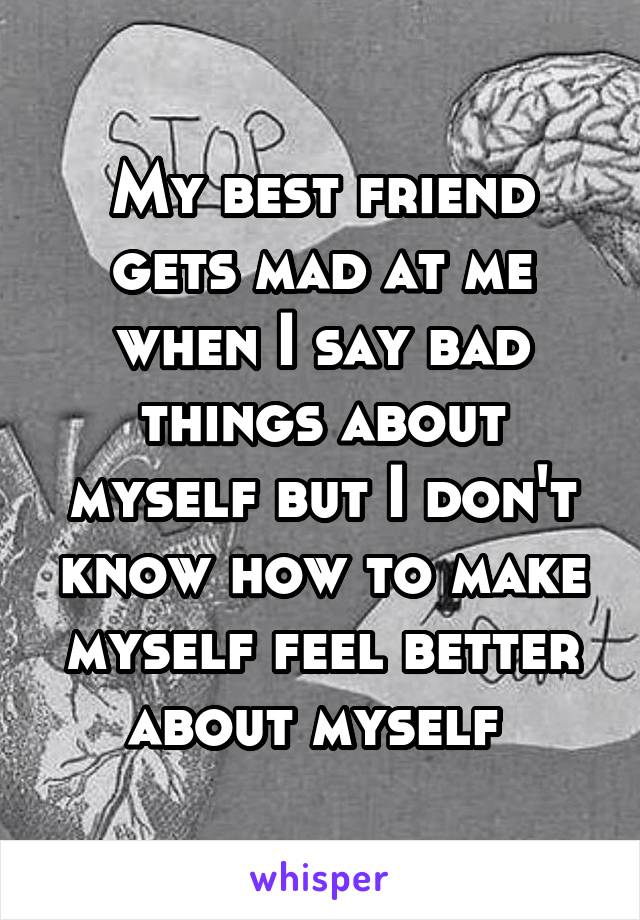 My best friend gets mad at me when I say bad things about myself but I don't know how to make myself feel better about myself 