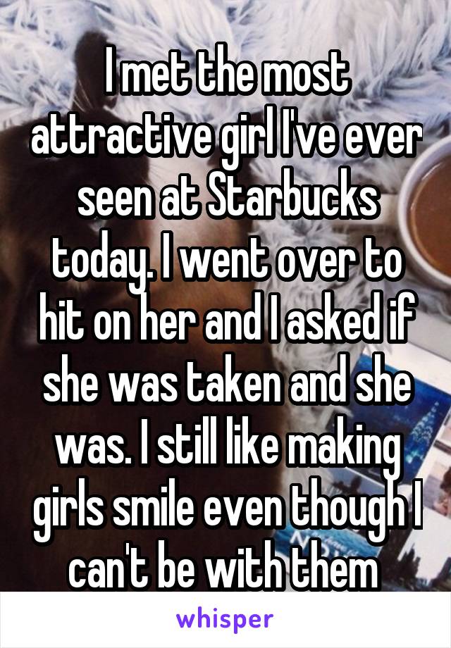 I met the most attractive girl I've ever seen at Starbucks today. I went over to hit on her and I asked if she was taken and she was. I still like making girls smile even though I can't be with them 