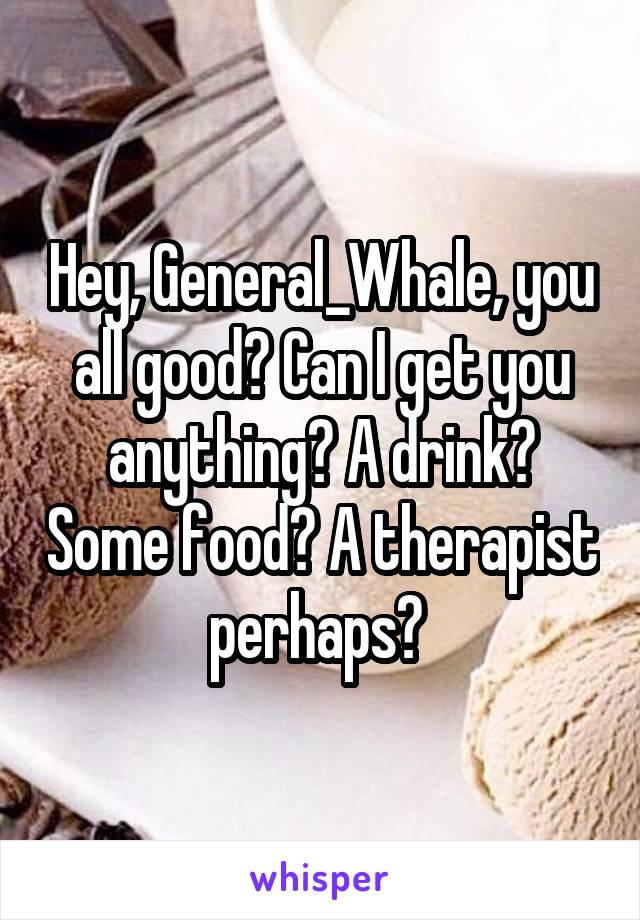 Hey, General_Whale, you all good? Can I get you anything? A drink? Some food? A therapist perhaps? 