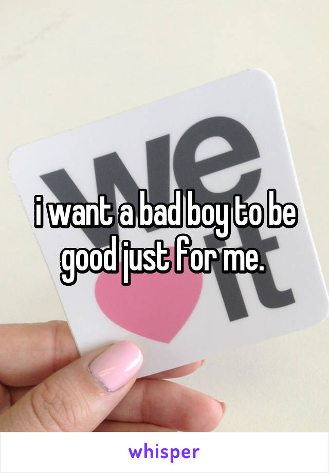 i want a bad boy to be good just for me. 