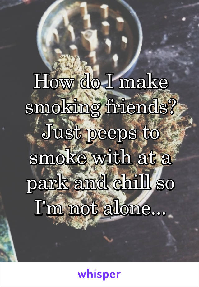 How do I make smoking friends? Just peeps to smoke with at a park and chill so I'm not alone...