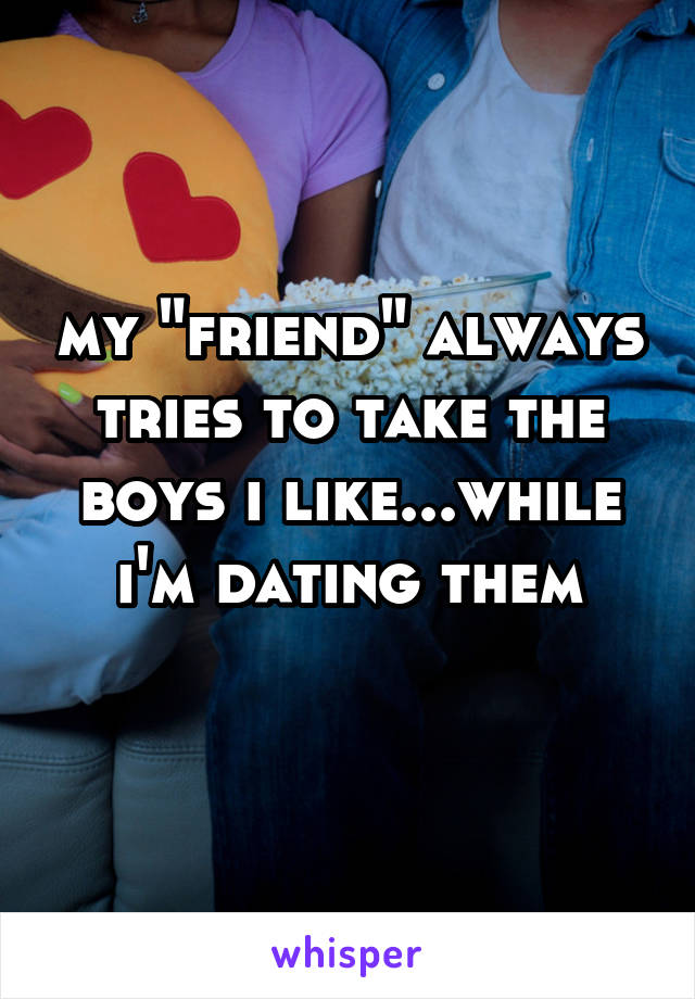 my "friend" always tries to take the boys i like...while i'm dating them
