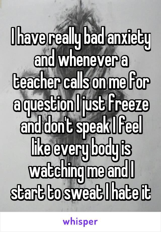 I have really bad anxiety and whenever a teacher calls on me for a question I just freeze and don't speak I feel like every body is watching me and I start to sweat I hate it