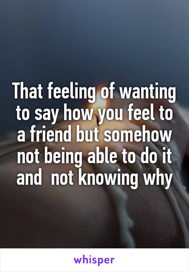 That feeling of wanting to say how you feel to a friend but somehow not being able to do it and  not knowing why