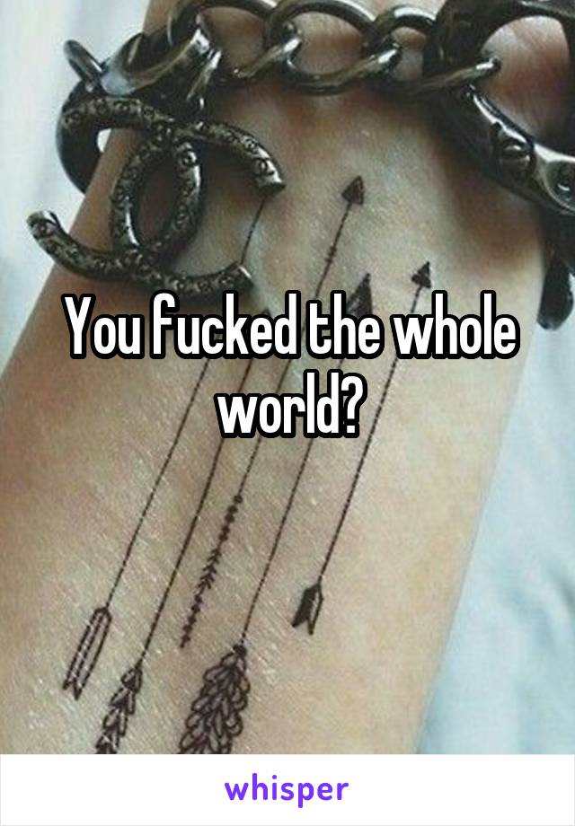 You fucked the whole world?
