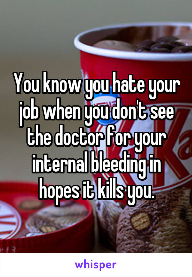 You know you hate your job when you don't see the doctor for your internal bleeding in hopes it kills you.