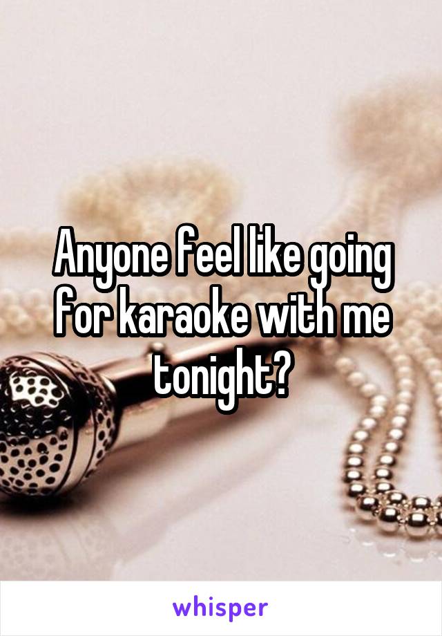 Anyone feel like going for karaoke with me tonight?