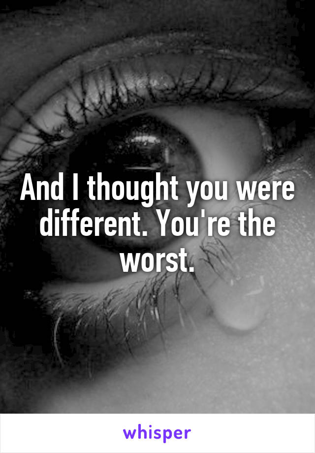 And I thought you were different. You're the worst.