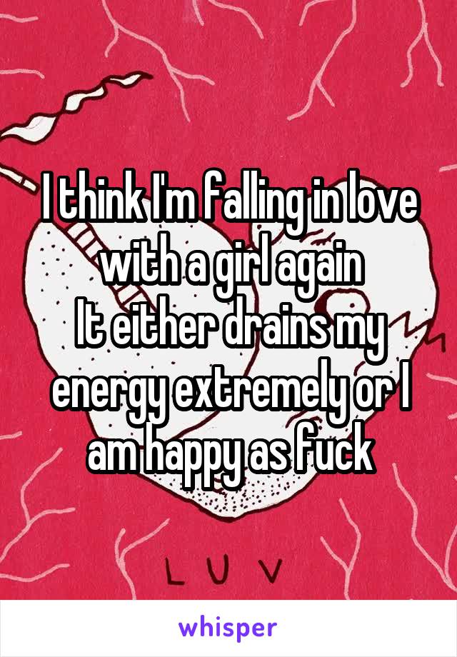 I think I'm falling in love with a girl again
It either drains my energy extremely or I am happy as fuck