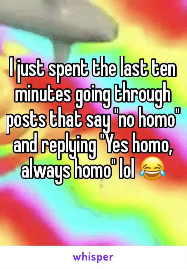 I just spent the last ten minutes going through posts that say "no homo" and replying "Yes homo, always homo" lol 😂