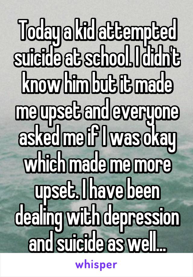 Today a kid attempted suicide at school. I didn't know him but it made me upset and everyone asked me if I was okay which made me more upset. I have been dealing with depression and suicide as well...