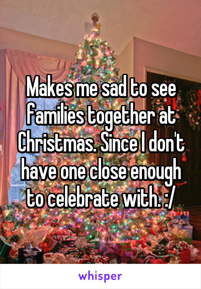 Makes me sad to see families together at Christmas. Since I don't have one close enough to celebrate with. :/